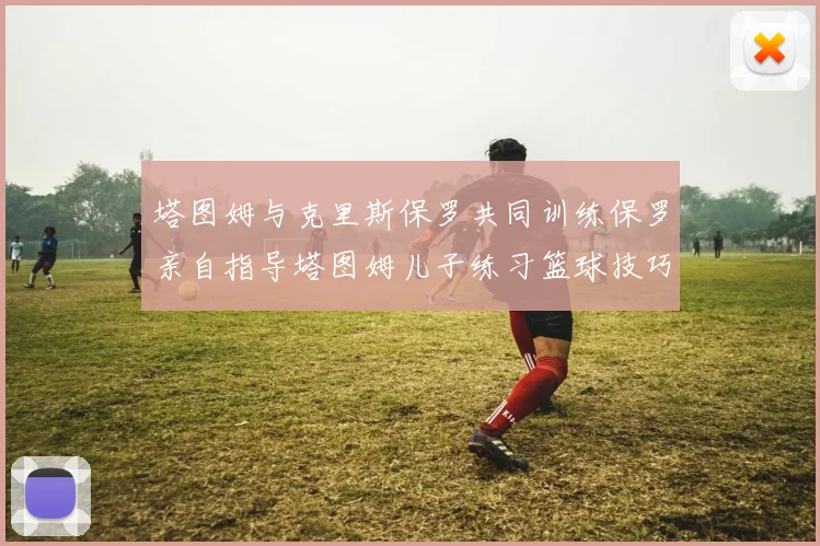 塔图姆与克里斯保罗共同训练保罗亲自指导塔图姆儿子练习篮球技巧