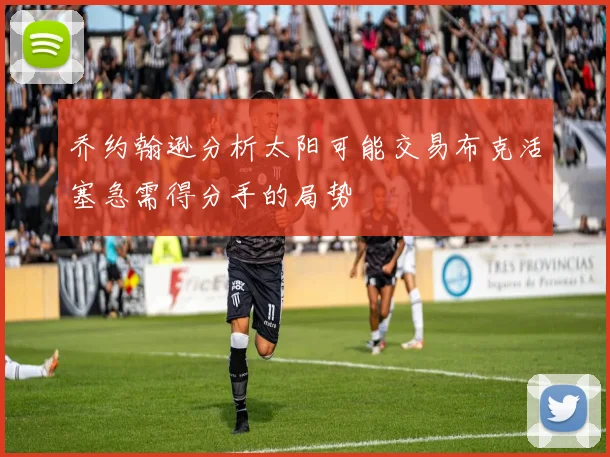 乔约翰逊分析太阳可能交易布克活塞急需得分手的局势