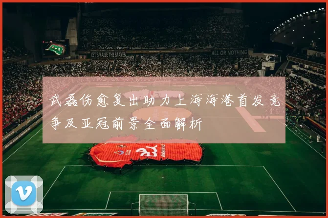 武磊伤愈复出助力上海海港首发竞争及亚冠前景全面解析