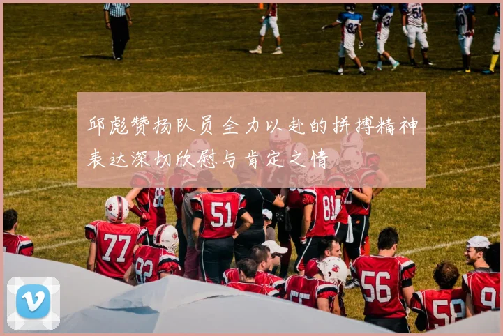 邱彪赞扬队员全力以赴的拼搏精神表达深切欣慰与肯定之情