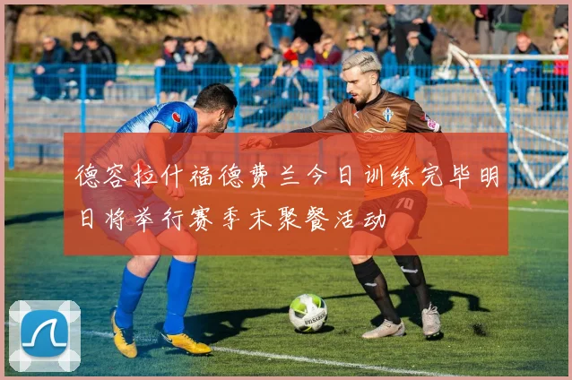 德容拉什福德费兰今日训练完毕明日将举行赛季末聚餐活动