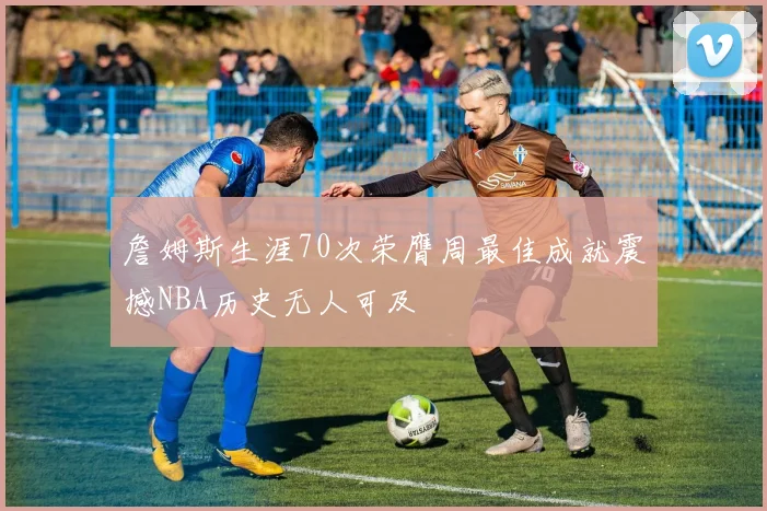 詹姆斯生涯70次荣膺周最佳成就震撼NBA历史无人可及