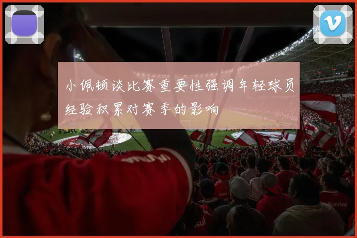小佩顿谈比赛重要性强调年轻球员经验积累对赛季的影响