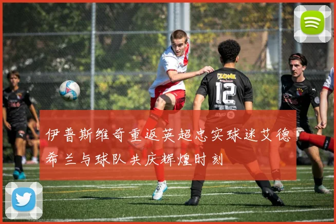 伊普斯维奇重返英超忠实球迷艾德希兰与球队共庆辉煌时刻