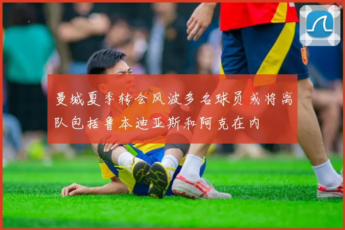 曼城夏季转会风波多名球员或将离队包括鲁本迪亚斯和阿克在内