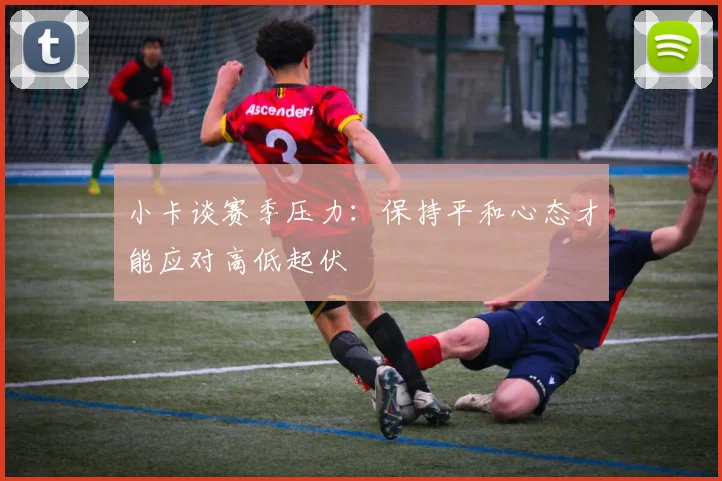 小卡谈赛季压力：保持平和心态才能应对高低起伏