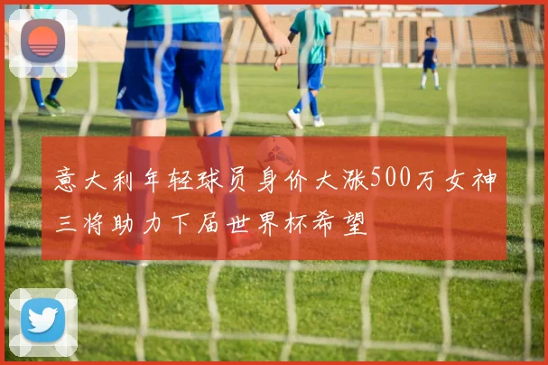 意大利年轻球员身价大涨500万女神三将助力下届世界杯希望