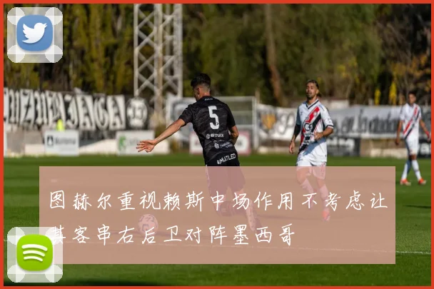 图赫尔重视赖斯中场作用不考虑让其客串右后卫对阵墨西哥