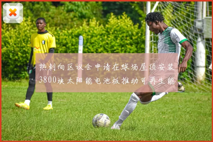 热刺向区议会申请在球场屋顶安装3800块太阳能电池板推动可再生能源发展