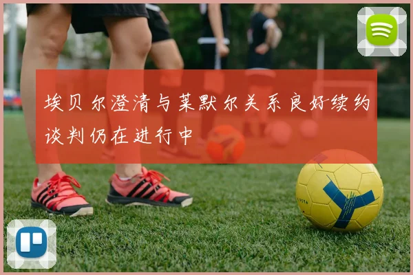 埃贝尔澄清与莱默尔关系良好续约谈判仍在进行中