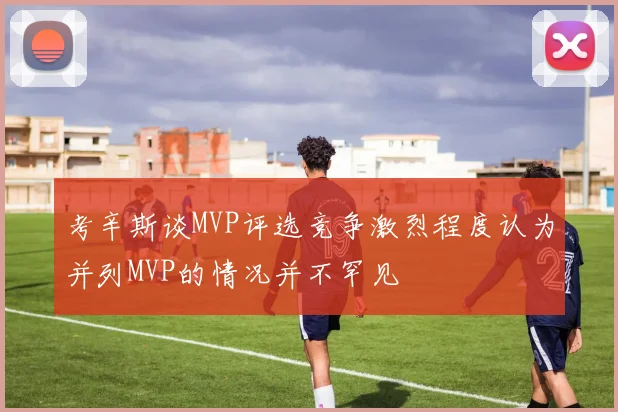 考辛斯谈MVP评选竞争激烈程度认为并列MVP的情况并不罕见