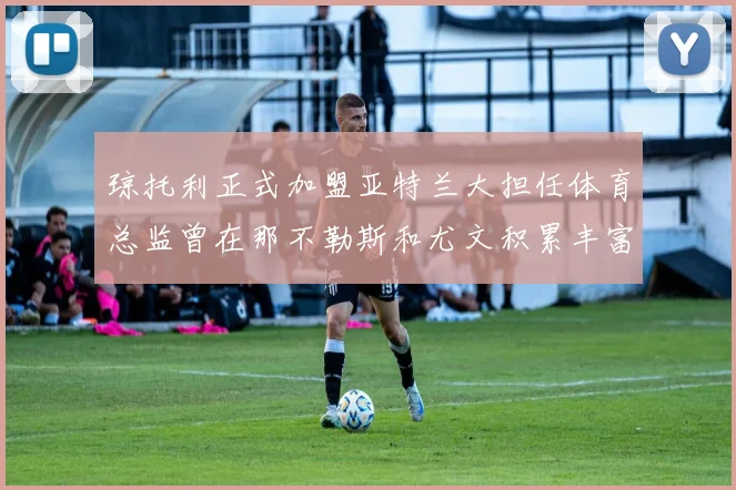 琼托利正式加盟亚特兰大担任体育总监曾在那不勒斯和尤文积累丰富经验