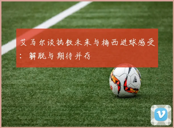 艾马尔谈执教未来与梅西进球感受：解脱与期待并存