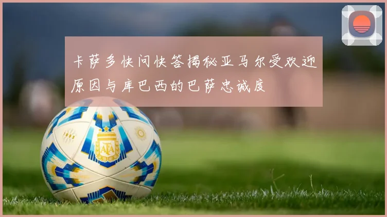卡萨多快问快答揭秘亚马尔受欢迎原因与库巴西的巴萨忠诚度