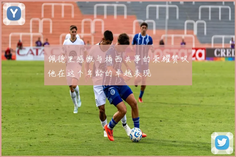 佩德里感慨与梅西共事的荣耀赞叹他在这个年龄的卓越表现