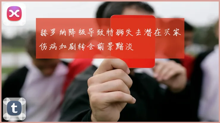 赫罗纳降级导致特狮失去潜在买家伤病加剧转会前景黯淡